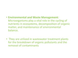 • Environmental and Waste Management:
Microorganisms play a vital role in the cycling of
nutrients in ecosystems, decomposition of organic
matter, and maintenance of environmental
balance.
• They are utilized in wastewater treatment plants
for the breakdown of organic pollutants and the
removal of contaminants
 