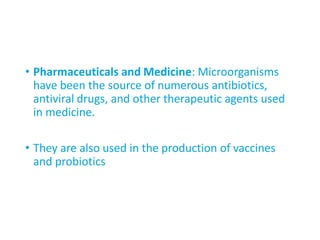 • Pharmaceuticals and Medicine: Microorganisms
have been the source of numerous antibiotics,
antiviral drugs, and other therapeutic agents used
in medicine.
• They are also used in the production of vaccines
and probiotics
 