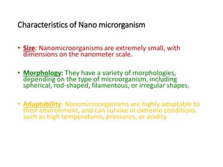 Characteristics of Nano microrganism
• Size: Nanomicroorganisms are extremely small, with
dimensions on the nanometer scale.
• Morphology: They have a variety of morphologies,
depending on the type of microorganism, including
spherical, rod-shaped, filamentous, or irregular shapes.
• Adaptability: Nanomicroorganisms are highly adaptable to
their environment, and can survive in extreme conditions
such as high temperatures, pressures, or acidity.
 