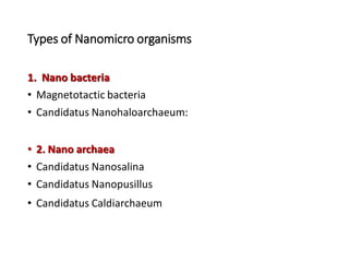 Types of Nanomicro organisms
1. Nano bacteria
• Magnetotactic bacteria
• Candidatus Nanohaloarchaeum:
• 2. Nano archaea
• Candidatus Nanosalina
• Candidatus Nanopusillus
• Candidatus Caldiarchaeum
 