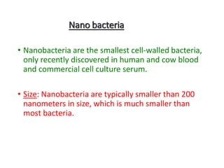 Nano bacteria
• Nanobacteria are the smallest cell-walled bacteria,
only recently discovered in human and cow blood
and commercial cell culture serum.
• Size: Nanobacteria are typically smaller than 200
nanometers in size, which is much smaller than
most bacteria.
 