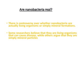 Are nanobacteria real?
• There is controversy over whether nanobacteria are
actually living organisms or simply mineral formations.
• Some researchers believe that they are living organisms
that can cause disease, while others argue that they are
simply mineral particles
 