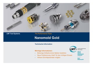 LMT Tool Systems   The Performance Team


                   Nanomold Gold
                   Technische Information



                   Wichtige Informationen:
                   - Bisherige Artikelnummer bleiben bestehen
                   - Neue Farbkennung „Gold“ für den richtigen Einsatz
                   - Höhere Schnittparameter möglich
 
