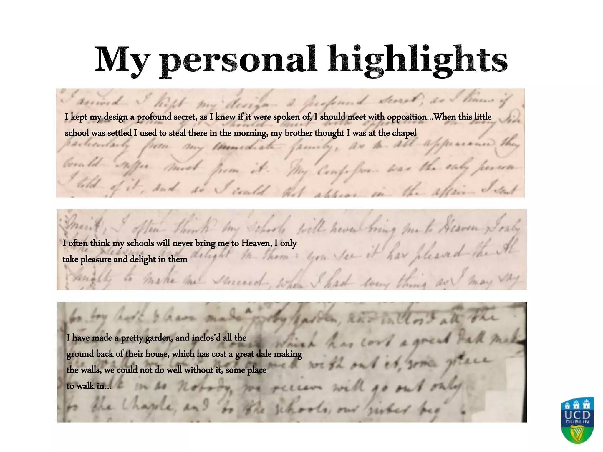 I have made a pretty garden, and inclos’d all the
ground back of their house, which has cost a great dale making
the walls, we could not do well without it, some place
to walk in…
I often think my schools will never bring me to Heaven, I only
take pleasure and delight in them
I kept my design a profound secret, as I knew if it were spoken of, I should meet with opposition...When this little
school was settled I used to steal there in the morning, my brother thought I was at the chapel
 