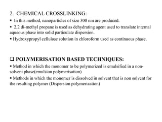 2. CHEMICAL CROSSLINKING:
 In this method, nanoparticles of size 300 nm are produced.
 2,2 di-methyl propane is used as dehydrating agent used to translate internal
aqueous phase into solid particulate dispersion.
 Hydroxypropyl cellulose solution in chloroform used as continuous phase.
 POLYMERISATION BASED TECHNIQUES:
 Method in which the monomer to be polymerized is emulsified in a non-
solvent phase(emulsion polymerisation)
 Methods in which the monomer is dissolved in solvent that is non solvent for
the resulting polymer (Dispersion polymerization)
 