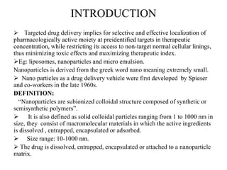INTRODUCTION
 Targeted drug delivery implies for selective and effective localization of
pharmacologically active moiety at preidentified targets in therapeutic
concentration, while restricting its access to non-target normal cellular linings,
thus minimizing toxic effects and maximizing therapeutic index.
Eg: liposomes, nanoparticles and micro emulsion.
Nanoparticles is derived from the greek word nano meaning extremely small.
 Nano particles as a drug delivery vehicle were first developed by Spieser
and co-workers in the late 1960s.
DEFINITION:
“Nanoparticles are subionized colloidal structure composed of synthetic or
semisynthetic polymers”.
 It is also defined as solid colloidal particles ranging from 1 to 1000 nm in
size, they consist of macromolecular materials in which the active ingredients
is dissolved , entrapped, encapsulated or adsorbed.
 Size range: 10-1000 nm.
 The drug is dissolved, entrapped, encapsulated or attached to a nanoparticle
matrix.
 