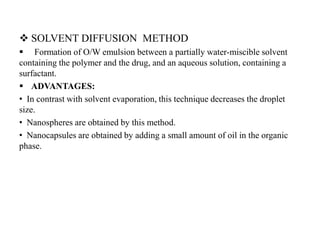  SOLVENT DIFFUSION METHOD
 Formation of O/W emulsion between a partially water-miscible solvent
containing the polymer and the drug, and an aqueous solution, containing a
surfactant.
 ADVANTAGES:
• In contrast with solvent evaporation, this technique decreases the droplet
size.
• Nanospheres are obtained by this method.
• Nanocapsules are obtained by adding a small amount of oil in the organic
phase.
 