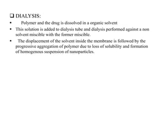  DIALYSIS:
 Polymer and the drug is dissolved in a organic solvent
 This solution is added to dialysis tube and dialysis performed against a non
solvent miscible with the former miscible.
 The displacement of the solvent inside the membrane is followed by the
progressive aggregation of polymer due to loss of solubility and formation
of homogenous suspension of nanoparticles.
 