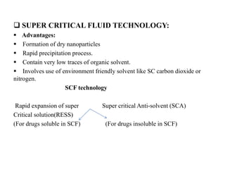  SUPER CRITICAL FLUID TECHNOLOGY:
 Advantages:
 Formation of dry nanoparticles
 Rapid precipitation process.
 Contain very low traces of organic solvent.
 Involves use of environment friendly solvent like SC carbon dioxide or
nitrogen.
SCF technology
Rapid expansion of super Super critical Anti-solvent (SCA)
Critical solution(RESS)
(For drugs soluble in SCF) (For drugs insoluble in SCF)
 