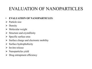 EVALUATION OF NANOPARTICLES
• EVALUATION OF NANOPARTICLES:
 Particle size
 Density
 Molecular weight
 Structure and crystallinity
 Specific surface area
 Surface charge and electronic mobility
 Surface hydrophobicity
 Invitro release
 Nanoparticles yield
 Drug entrapment efficiency
 
