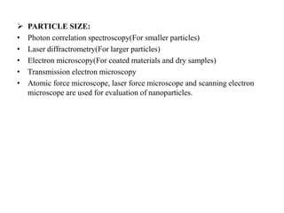  PARTICLE SIZE:
• Photon correlation spectroscopy(For smaller particles)
• Laser diffractrometry(For larger particles)
• Electron microscopy(For coated materials and dry samples)
• Transmission electron microscopy
• Atomic force microscope, laser force microscope and scanning electron
microscope are used for evaluation of nanoparticles.
 