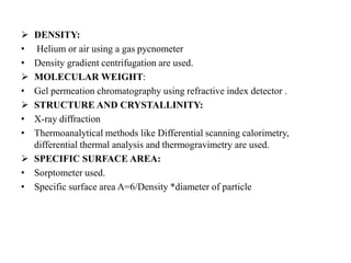  DENSITY:
• Helium or air using a gas pycnometer
• Density gradient centrifugation are used.
 MOLECULAR WEIGHT:
• Gel permeation chromatography using refractive index detector .
 STRUCTURE AND CRYSTALLINITY:
• X-ray diffraction
• Thermoanalytical methods like Differential scanning calorimetry,
differential thermal analysis and thermogravimetry are used.
 SPECIFIC SURFACE AREA:
• Sorptometer used.
• Specific surface area A=6/Density *diameter of particle
 
