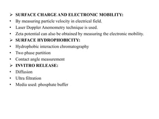  SURFACE CHARGE AND ELECTRONIC MOBILITY:
• By measuring particle velocity in electrical field.
• Laser Doppler Anemometry technique is used.
• Zeta potential can also be obtained by measuring the electronic mobility.
 SURFACE HYDROPHOBICITY:
• Hydrophobic interaction chromatography
• Two phase partition
• Contact angle measurement
 INVITRO RELEASE:
• Diffusion
• Ultra filtration
• Media used: phosphate buffer
 