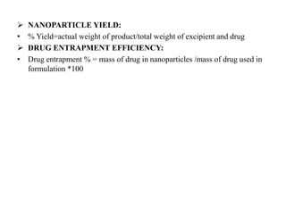  NANOPARTICLE YIELD:
• % Yield=actual weight of product/total weight of excipient and drug
 DRUG ENTRAPMENT EFFICIENCY:
• Drug entrapment % = mass of drug in nanoparticles /mass of drug used in
formulation *100
 
