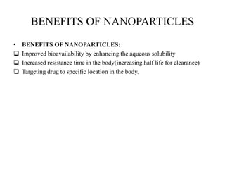 BENEFITS OF NANOPARTICLES
• BENEFITS OF NANOPARTICLES:
 Improved bioavailability by enhancing the aqueous solubility
 Increased resistance time in the body(increasing half life for clearance)
 Targeting drug to specific location in the body.
 