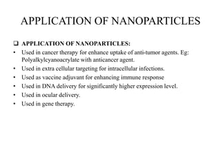 APPLICATION OF NANOPARTICLES
 APPLICATION OF NANOPARTICLES:
• Used in cancer therapy for enhance uptake of anti-tumor agents. Eg:
Polyalkylcyanoacrylate with anticancer agent.
• Used in extra cellular targeting for intracellular infections.
• Used as vaccine adjuvant for enhancing immune response
• Used in DNA delivery for significantly higher expression level.
• Used in ocular delivery.
• Used in gene therapy.
 