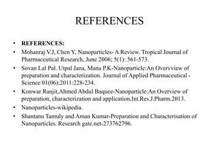 REFERENCES
• REFERENCES:
• Mohanraj V.J, Chen Y, Nanoparticles- A Review. Tropical Journal of
Pharmaceutical Research, June 2006; 5(1): 561-573.
• Sovan Lal Pal. Utpal Jana, Mana P.K-Nanoparticle:An Overvview of
preparation and characterization. Journal of Applied Pharmaceutical -
Science 01(06);2011:228-234.
• Konwar Ranjit,Ahmed Abdul Baquee-Nanoparticle:An Overview of
preparation, characterization and application,Int.Res.J.Pharm.2013.
• Nanoparticles-wikipedia.
• Shantanu Tamuly and Aman Kumar-Preparation and Characterisation of
Nanoparticles. Research gate.net-273762796.
 