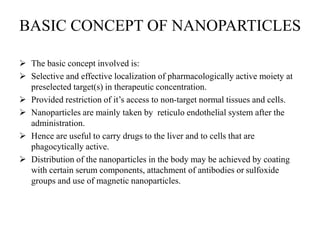 BASIC CONCEPT OF NANOPARTICLES
 The basic concept involved is:
 Selective and effective localization of pharmacologically active moiety at
preselected target(s) in therapeutic concentration.
 Provided restriction of it’s access to non-target normal tissues and cells.
 Nanoparticles are mainly taken by reticulo endothelial system after the
administration.
 Hence are useful to carry drugs to the liver and to cells that are
phagocytically active.
 Distribution of the nanoparticles in the body may be achieved by coating
with certain serum components, attachment of antibodies or sulfoxide
groups and use of magnetic nanoparticles.
 
