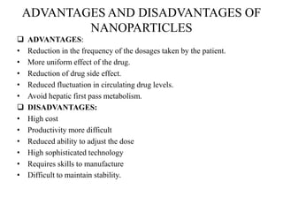 ADVANTAGES AND DISADVANTAGES OF
NANOPARTICLES
 ADVANTAGES:
• Reduction in the frequency of the dosages taken by the patient.
• More uniform effect of the drug.
• Reduction of drug side effect.
• Reduced fluctuation in circulating drug levels.
• Avoid hepatic first pass metabolism.
 DISADVANTAGES:
• High cost
• Productivity more difficult
• Reduced ability to adjust the dose
• High sophisticated technology
• Requires skills to manufacture
• Difficult to maintain stability.
 