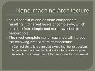  could consist of one or more components,
resulting in different levels of complexity, which
could be from simple molecular switches to
nano-robots
 The most complete nano-machines will include
the following architecture components:
1) Control Unit : It is aimed at executing the instructions
to perform the intended tasks & include a storage unit,
in which the information of the nano-machine is saved.
 