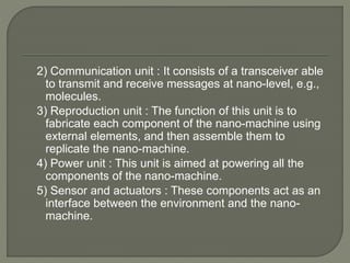 2) Communication unit : It consists of a transceiver able
to transmit and receive messages at nano-level, e.g.,
molecules.
3) Reproduction unit : The function of this unit is to
fabricate each component of the nano-machine using
external elements, and then assemble them to
replicate the nano-machine.
4) Power unit : This unit is aimed at powering all the
components of the nano-machine.
5) Sensor and actuators : These components act as an
interface between the environment and the nano-
machine.
 