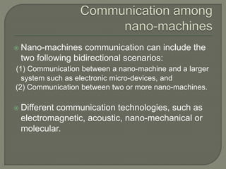  Nano-machines communication can include the
two following bidirectional scenarios:
(1) Communication between a nano-machine and a larger
system such as electronic micro-devices, and
(2) Communication between two or more nano-machines.
 Different communication technologies, such as
electromagnetic, acoustic, nano-mechanical or
molecular.
 