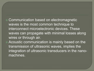  Communication based on electromagnetic
waves is the most common technique to
interconnect microelectronic devices. These
waves can propagate with minimal losses along
wires or through air.
 Acoustic communication is mainly based on the
transmission of ultrasonic waves, implies the
integration of ultrasonic transducers in the nano-
machines.
 