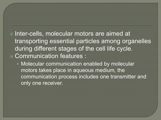  Inter-cells, molecular motors are aimed at
transporting essential particles among organelles
during different stages of the cell life cycle.
 Communication features :
• Molecular communication enabled by molecular
motors takes place in aqueous medium, the
communication process includes one transmitter and
only one receiver.
 