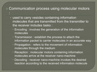 Communication process using molecular motors
:
• used to carry vesicles containing information
molecules that are transmitted from the transmitter to
the receiver includes tasks :
 Encoding : involves the generation of the information
molecules
 Transmission : establish the process to attach the
information packet to carrier molecules in an accurate way
 Propagation : refers to the movement of information
molecules through the medium
 Reception : molecular motors containing information
molecules arrive at the receiver nano-machine
 Decoding : receiver nano-machine invokes the desired
reaction according to the received information molecule
 