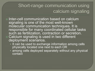  Inter-cell communication based on calcium
signaling is one of the most well-known
molecular communication techniques. It is
responsible for many coordinated cellular tasks
such as fertilization, contraction or secretion.
 Calcium signaling is used in two different
deployment scenarios.
• It can be used to exchange information among cells
physically located one next to each OR
• among cells deployed separately without any physical
contact
 