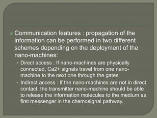  Communication features : propagation of the
information can be performed in two different
schemes depending on the deployment of the
nano-machines:
• Direct access : If nano-machines are physically
connected, Ca2+ signals travel from one nano-
machine to the next one through the gates
• Indirect access : If the nano-machines are not in direct
contact, the transmitter nano-machine should be able
to release the information molecules to the medium as
first messenger in the chemosignal pathway.
 