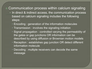 Communication process within calcium signaling
• In direct & indirect access, the communication process
based on calcium signaling includes the following
steps:
 Encoding : generation of the information molecules
 Transmission : involves the signaling initiation
 Signal propagation : controlled varying the permeability of
the gates or gap junctions OR information can be
described by using diffusion or Brownian motion models
 Reception : establishes gap junction OR detect different
information molecule
 Decoding : multiple receivers can decode the same
message
 