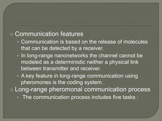  Communication features
• Communication is based on the release of molecules
that can be detected by a receiver.
• In long-range nanonetworks the channel cannot be
modeled as a deterministic neither a physical link
between transmitter and receiver.
• A key feature in long-range communication using
pheromones is the coding system.
 Long-range pheromonal communication process
• The communication process includes five tasks :
 