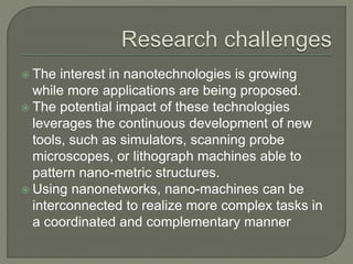  The interest in nanotechnologies is growing
while more applications are being proposed.
 The potential impact of these technologies
leverages the continuous development of new
tools, such as simulators, scanning probe
microscopes, or lithograph machines able to
pattern nano-metric structures.
 Using nanonetworks, nano-machines can be
interconnected to realize more complex tasks in
a coordinated and complementary manner
 