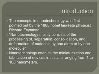  The concepts in nanotechnology was first
pointed out by the 1965 nobel laureate physicist
Richard Feynman.
 “Nanotechnology mainly consists of the
processing of, separation, consolidation, and
deformation of materials by one atom or by one
molecule”
 Nanotechnology enables the miniaturization and
fabrication of devices in a scale ranging from 1 to
100 nanometers.
 