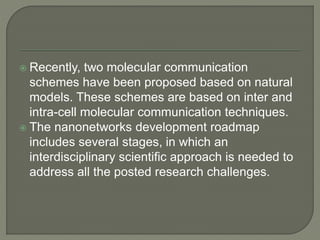  Recently, two molecular communication
schemes have been proposed based on natural
models. These schemes are based on inter and
intra-cell molecular communication techniques.
 The nanonetworks development roadmap
includes several stages, in which an
interdisciplinary scientific approach is needed to
address all the posted research challenges.
 