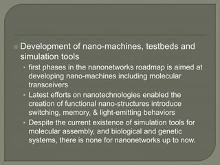  Development of nano-machines, testbeds and
simulation tools
• first phases in the nanonetworks roadmap is aimed at
developing nano-machines including molecular
transceivers
• Latest efforts on nanotechnologies enabled the
creation of functional nano-structures introduce
switching, memory, & light-emitting behaviors
• Despite the current existence of simulation tools for
molecular assembly, and biological and genetic
systems, there is none for nanonetworks up to now.
 