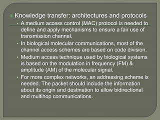  Knowledge transfer: architectures and protocols
• A medium access control (MAC) protocol is needed to
define and apply mechanisms to ensure a fair use of
transmission channel.
• In biological molecular communications, most of the
channel access schemes are based on code division.
• Medium access technique used by biological systems
is based on the modulation in frequency (FM) &
amplitude (AM) of the molecular signal.
• For more complex networks, an addressing scheme is
needed. The packet should include the information
about its origin and destination to allow bidirectional
and multihop communications.
 