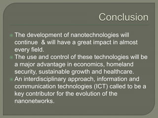  The development of nanotechnologies will
continue & will have a great impact in almost
every field.
 The use and control of these technologies will be
a major advantage in economics, homeland
security, sustainable growth and healthcare.
 An interdisciplinary approach, information and
communication technologies (ICT) called to be a
key contributor for the evolution of the
nanonetworks.
 