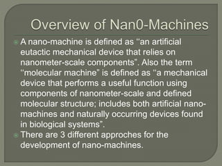  A nano-machine is defined as ‘‘an artificial
eutactic mechanical device that relies on
nanometer-scale components”. Also the term
‘‘molecular machine” is defined as ‘‘a mechanical
device that performs a useful function using
components of nanometer-scale and defined
molecular structure; includes both artificial nano-
machines and naturally occurring devices found
in biological systems”.
 There are 3 different approches for the
development of nano-machines.
 
