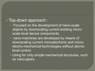 Top-down approach :
• Focused on the development of nano-scale
objects by downscaling current existing micro-
scale level device components.
• nano-machines are developed by means of
downscaling current microelectronic and micro-
electro-mechanical technologies without atomic
level control.
• Using for only simple mechanical structures, such
as nano-gears.
 