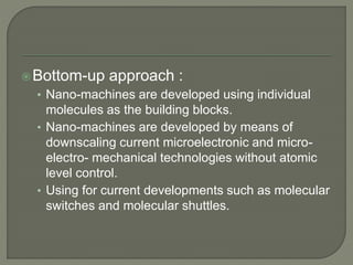 Bottom-up approach :
• Nano-machines are developed using individual
molecules as the building blocks.
• Nano-machines are developed by means of
downscaling current microelectronic and micro-
electro- mechanical technologies without atomic
level control.
• Using for current developments such as molecular
switches and molecular shuttles.
 