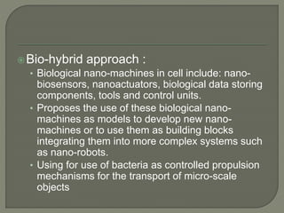 Bio-hybrid approach :
• Biological nano-machines in cell include: nano-
biosensors, nanoactuators, biological data storing
components, tools and control units.
• Proposes the use of these biological nano-
machines as models to develop new nano-
machines or to use them as building blocks
integrating them into more complex systems such
as nano-robots.
• Using for use of bacteria as controlled propulsion
mechanisms for the transport of micro-scale
objects
 