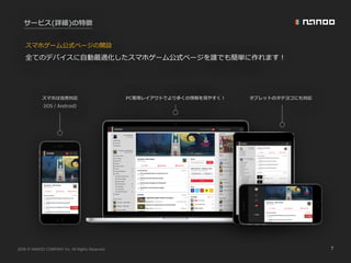 2016 NANOO COMPANY Inc. All Rights Reserved. 7
サービス(詳細)の特徴
全てのデバイスに⾃動最適化したスマホゲーム公式ページを誰でも簡単に作れます！
スマホゲーム公式ページの開設
スマホは当然対応 PC専⽤レイアウトでより多くの情報を⾒やすく！ タブレットのタテヨコにも対応
(iOS / Android)
 