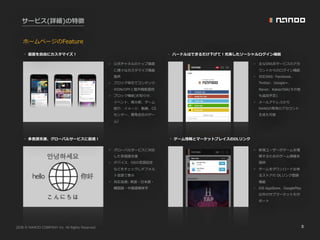 2016 NANOO COMPANY Inc. All Rights Reserved. 8
サービス(詳細)の特徴
◦ ハードルはできるだけ下げて！充実したソーシャルログイン機能◦ 画⾯を⾃由にカスタマイズ！
◦ ゲーム情報とマーケットプレイスのDLリンク◦ 多⾔語⽀援、グローバルサービスに最適！
✓ 公式チャネルのトップ画⾯
に様々なカスタマイズ機能
提供
✓ ブロック単位でコンテンツ
のON/OFFと整列機能提供
✓ ブロック機能(お知らせ、
イベント、掲⽰板、ゲーム
紹介、イメージ、動画、CS
センター、開発会社のゲー
ム）
✓ 主なSNS系サービスのアカ
ウントからのログイン機能
✓ 対応SNS: Facebook、
Twitter、Google+、
Naver、KakaoTalk(その他
も追加予定)
✓ メールアドレスから
NANOO専⽤のアカウント
⽣成も可能
✓ グローバルサービスに対応
した多国語⽀援
✓ デバイス、OSの⾔語設定
などをチェックしデフォル
ト⾔語で表⽰
✓ 対応⾔語: 英語・⽇本語・
韓国語・中国語簡体字
✓ 新規ユーザーがゲームを理
解するためのゲーム情報を
提供
✓ ゲームをダウンロード出来
るストアの DLリンク登録
機能
✓ iOS AppStore、GooglePlay
以外のサブマーケットもサ
ポート
ホームページのFeature
 