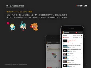 2016 NANOO COMPANY Inc. All Rights Reserved. 9
サービス(詳細)の特徴
強⼒なゲーマーコミュニティー構築
グローバルサービスにも対応、ユーザー間の話を繋げやすい仕組みと構成で
全てのゲーマーが使いやすいよう配慮したスマホゲーム専⽤コミュニティー
 