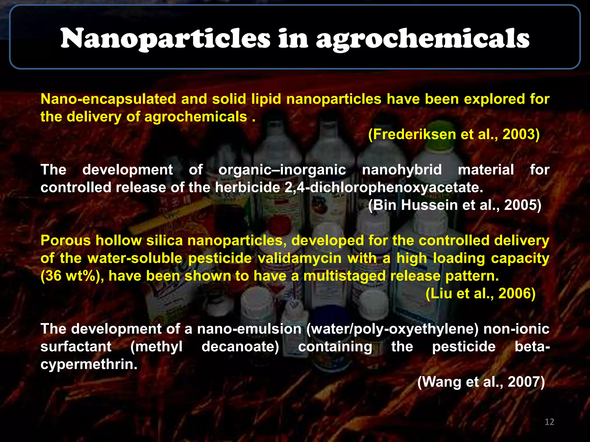Nanoparticles in agrochemicals
Nano-encapsulated and solid lipid nanoparticles have been explored for
the delivery of agrochemicals .
(Frederiksen et al., 2003)
The development of organic–inorganic nanohybrid material for
controlled release of the herbicide 2,4-dichlorophenoxyacetate.
(Bin Hussein et al., 2005)
Porous hollow silica nanoparticles, developed for the controlled delivery
of the water-soluble pesticide validamycin with a high loading capacity
(36 wt%), have been shown to have a multistaged release pattern.
(Liu et al., 2006)
The development of a nano-emulsion (water/poly-oxyethylene) non-ionic
surfactant (methyl decanoate) containing the pesticide betacypermethrin.
(Wang et al., 2007)
12

 
