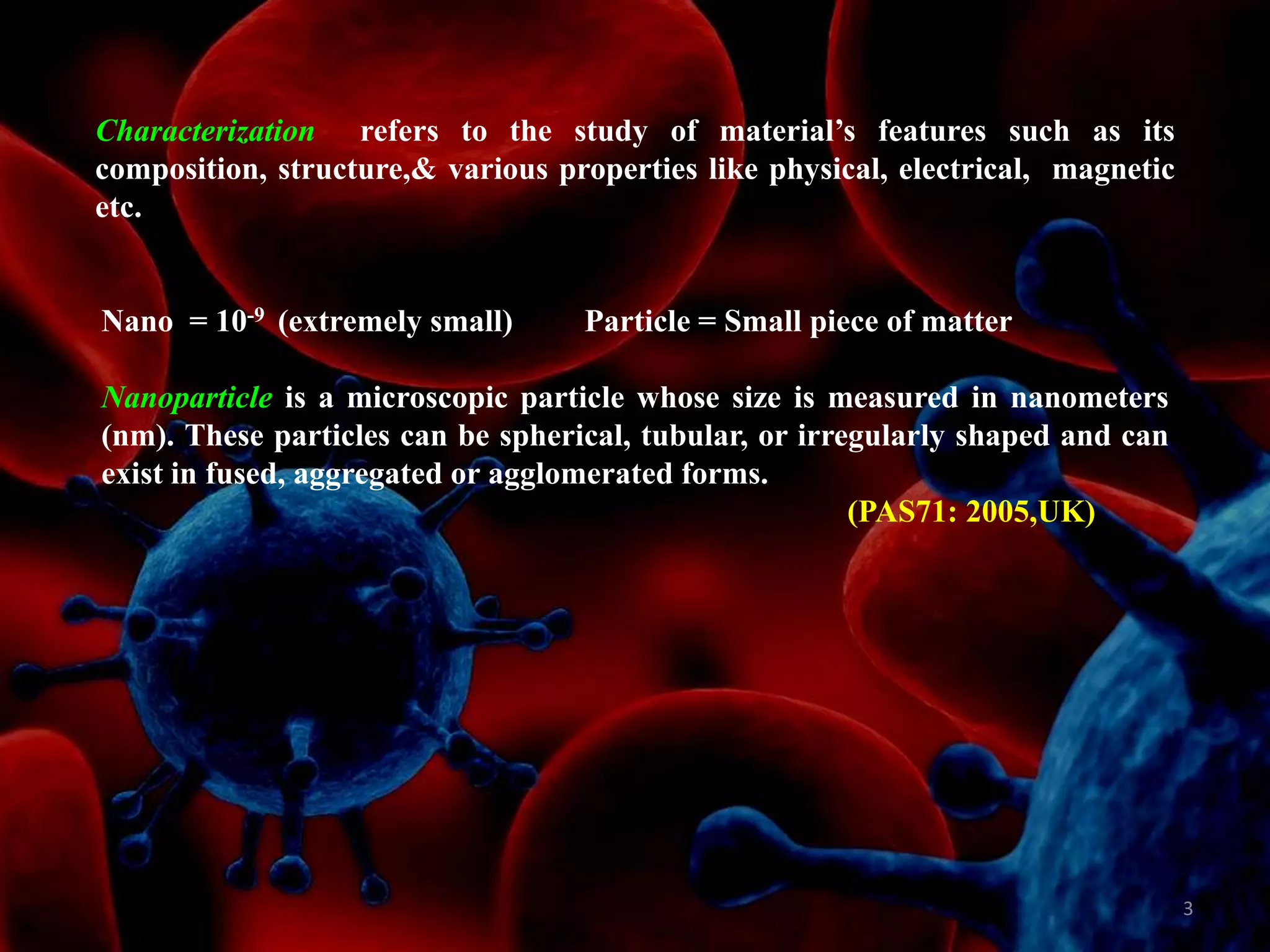 Characterization refers to the study of material‟s features such as its
composition, structure,& various properties like physical, electrical, magnetic
etc.

Nano = 10-9 (extremely small)

Particle = Small piece of matter

Nanoparticle is a microscopic particle whose size is measured in nanometers
(nm). These particles can be spherical, tubular, or irregularly shaped and can
exist in fused, aggregated or agglomerated forms.
(PAS71: 2005,UK)

3

 