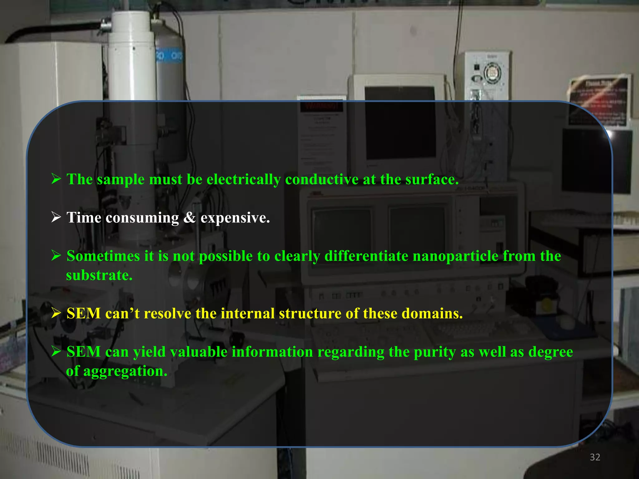  The sample must be electrically conductive at the surface.
 Time consuming & expensive.
 Sometimes it is not possible to clearly differentiate nanoparticle from the
substrate.
 SEM can‟t resolve the internal structure of these domains.
 SEM can yield valuable information regarding the purity as well as degree
of aggregation.

32

 