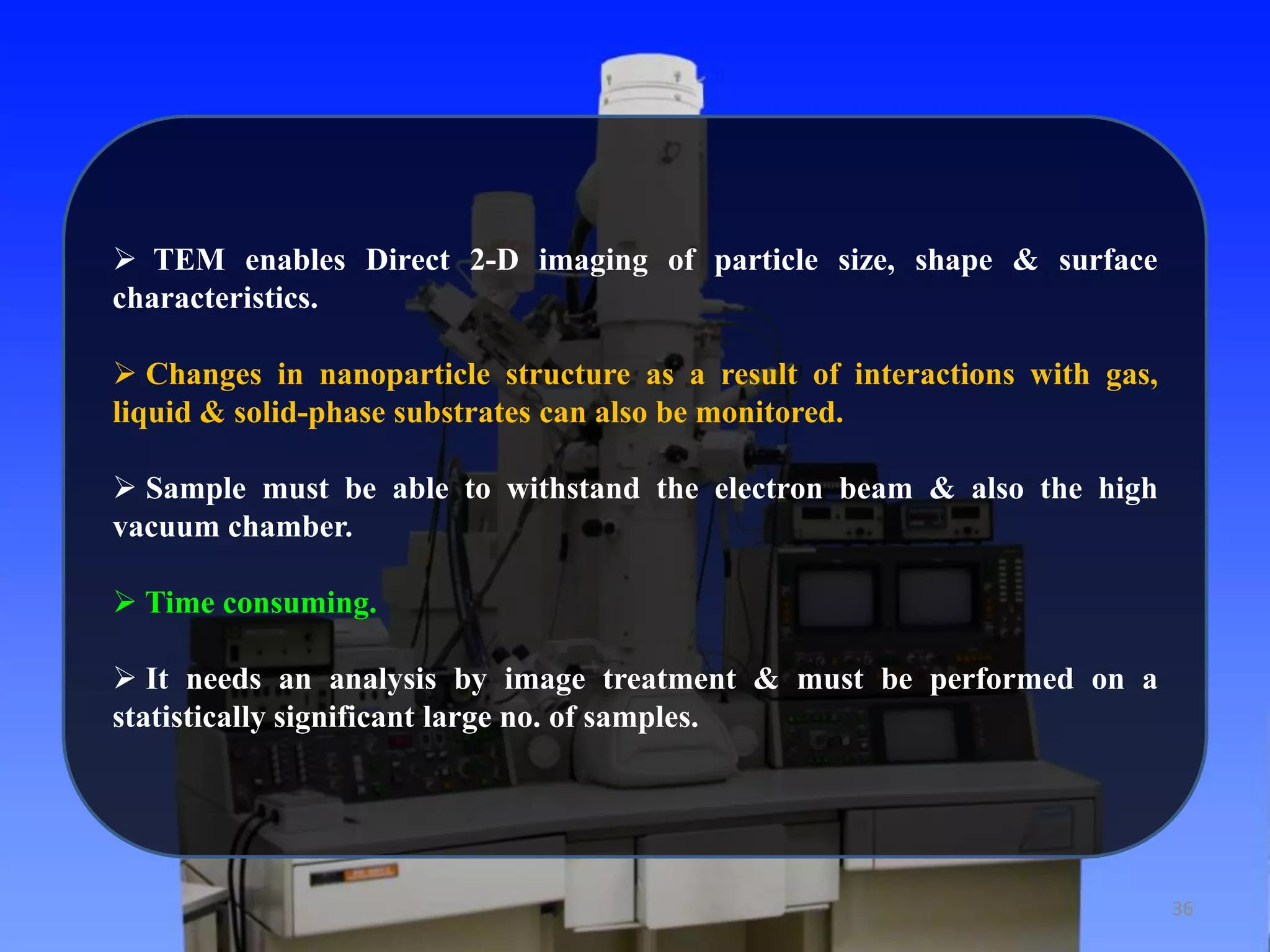  TEM enables Direct 2-D imaging of particle size, shape & surface
characteristics.
 Changes in nanoparticle structure as a result of interactions with gas,
liquid & solid-phase substrates can also be monitored.
 Sample must be able to withstand the electron beam & also the high
vacuum chamber.
 Time consuming.
 It needs an analysis by image treatment & must be performed on a
statistically significant large no. of samples.

36

 
